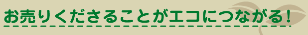 お売りくださることがエコにつながる！